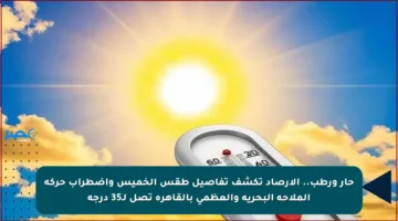 حار ورطب.. الأرصاد تكشف تفاصيل طقس الخميس واضطراب حركة الملاحة البحرية والعظمى بالقاهرة تصل لـ35 درجة